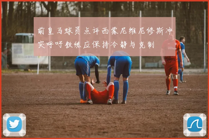 前皇马球员点评西蒙尼维尼修斯冲突呼吁教练应保持冷静与克制