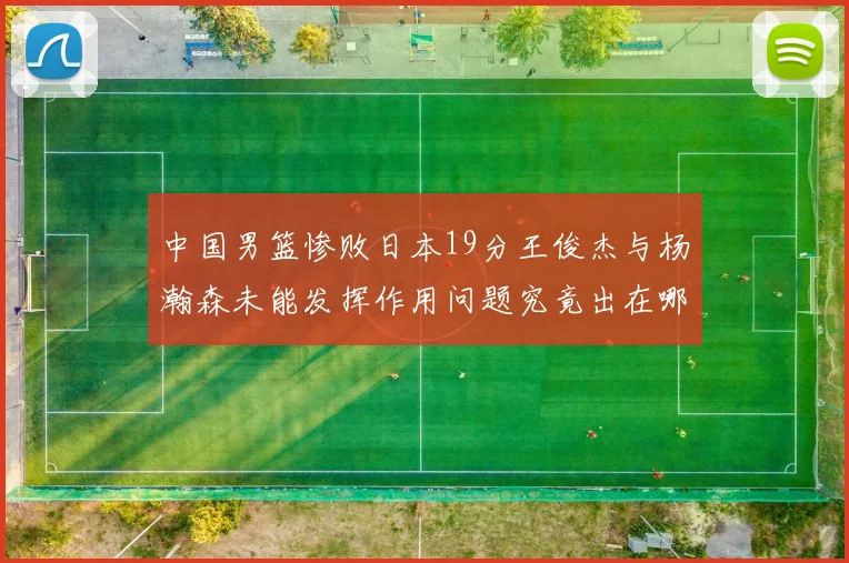 中国男篮惨败日本19分王俊杰与杨瀚森未能发挥作用问题究竟出在哪儿