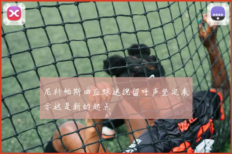 尼科帕斯回应球迷挽留呼声坚定表示这是新的起点