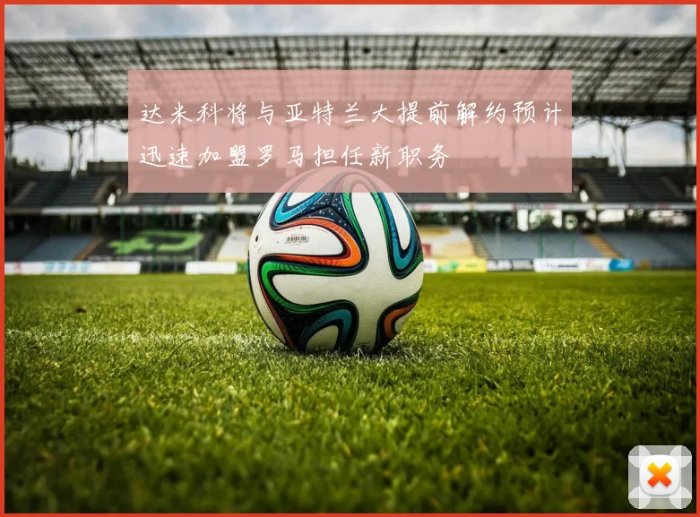 达米科将与亚特兰大提前解约预计迅速加盟罗马担任新职务
