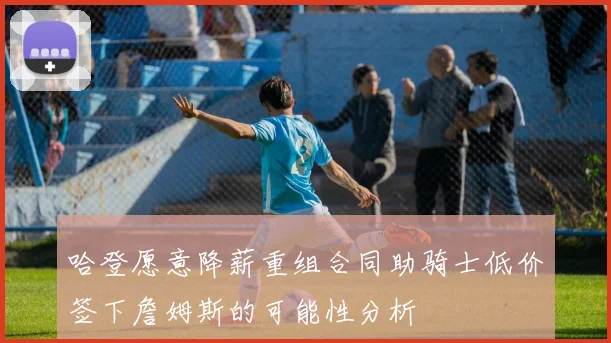 哈登愿意降薪重组合同助骑士低价签下詹姆斯的可能性分析
