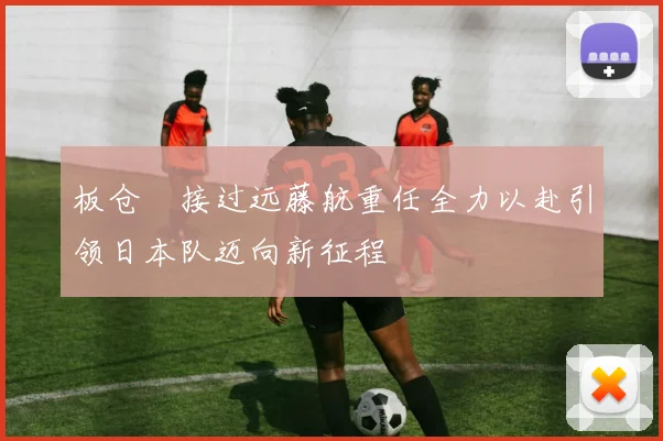 板仓滉接过远藤航重任全力以赴引领日本队迈向新征程