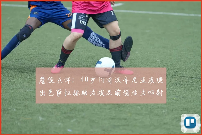 詹俊点评：40岁门将沃齐尼亚表现出色萨拉赫助力埃及前场活力四射
