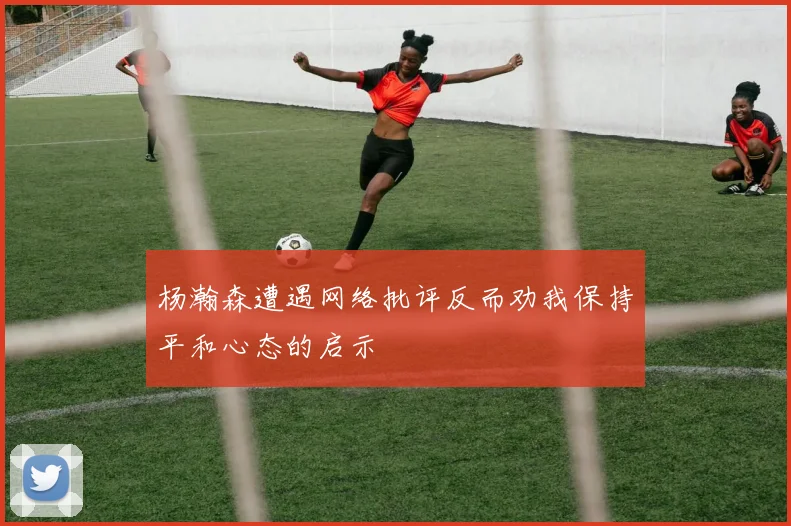 杨瀚森遭遇网络批评反而劝我保持平和心态的启示