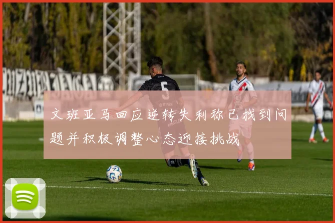 文班亚马回应逆转失利称已找到问题并积极调整心态迎接挑战