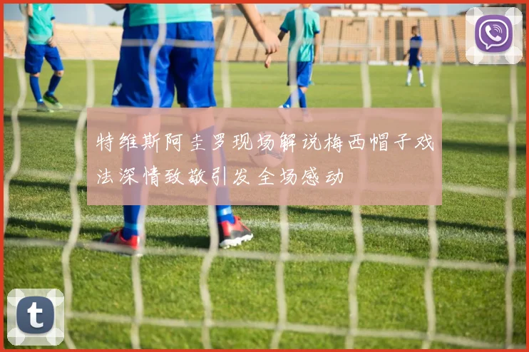 特维斯阿圭罗现场解说梅西帽子戏法深情致敬引发全场感动