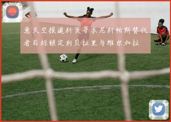 意天空报道科莫寻求尼科帕斯替代者目标锁定利贝拉里与维尔加拉