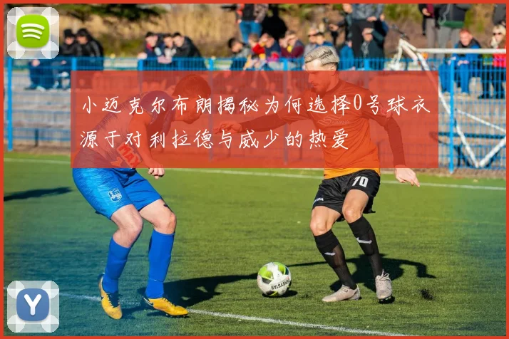 小迈克尔布朗揭秘为何选择0号球衣源于对利拉德与威少的热爱