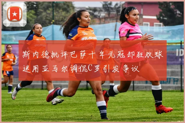 斯内德批评巴萨十年无冠却狂欢球迷用亚马尔调侃C罗引发争议